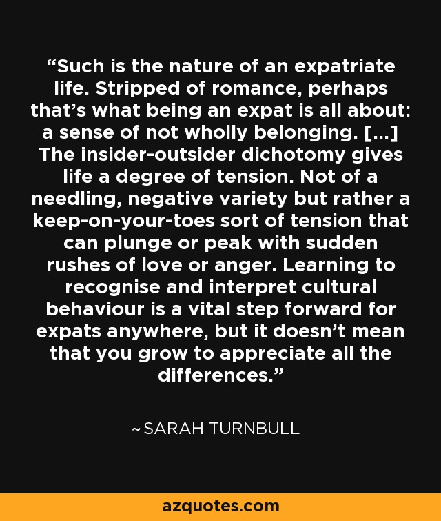 Such is the nature of an expatriate life. Stripped of romance, perhaps that's what being an expat is all about: a sense of not wholly belonging. [...] The insider-outsider dichotomy gives life a degree of tension. Not of a needling, negative variety but rather a keep-on-your-toes sort of tension that can plunge or peak with sudden rushes of love or anger. Learning to recognise and interpret cultural behaviour is a vital step forward for expats anywhere, but it doesn't mean that you grow to appreciate all the differences. - Sarah Turnbull