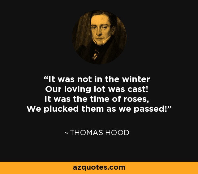 It was not in the winter Our loving lot was cast! It was the time of roses, We plucked them as we passed! - Thomas Hood