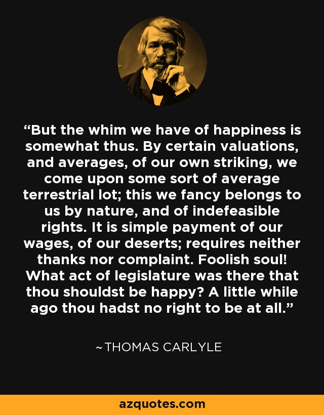 But the whim we have of happiness is somewhat thus. By certain valuations, and averages, of our own striking, we come upon some sort of average terrestrial lot; this we fancy belongs to us by nature, and of indefeasible rights. It is simple payment of our wages, of our deserts; requires neither thanks nor complaint. Foolish soul! What act of legislature was there that thou shouldst be happy? A little while ago thou hadst no right to be at all. - Thomas Carlyle