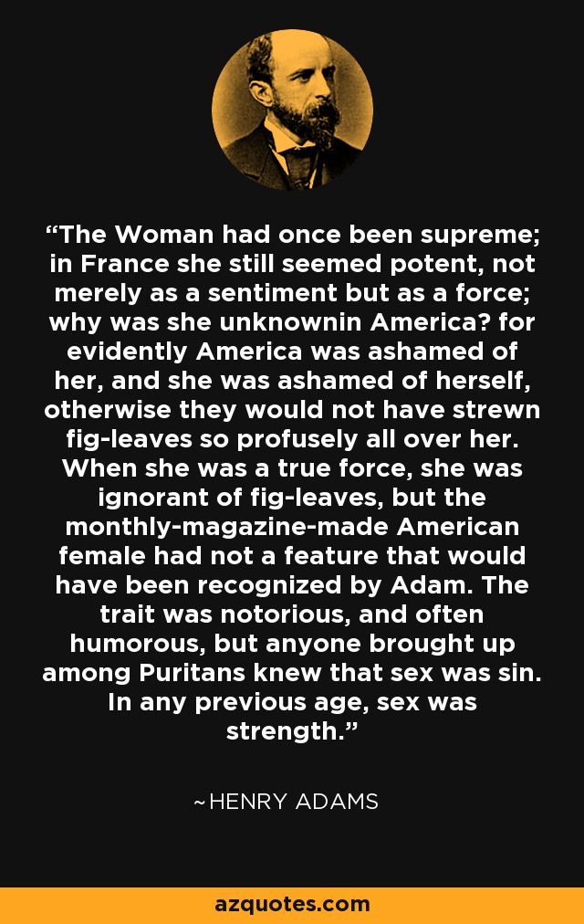 The Woman had once been supreme; in France she still seemed potent, not merely as a sentiment but as a force; why was she unknownin America? for evidently America was ashamed of her, and she was ashamed of herself, otherwise they would not have strewn fig-leaves so profusely all over her. When she was a true force, she was ignorant of fig-leaves, but the monthly-magazine-made American female had not a feature that would have been recognized by Adam. The trait was notorious, and often humorous, but anyone brought up among Puritans knew that sex was sin. In any previous age, sex was strength. - Henry Adams