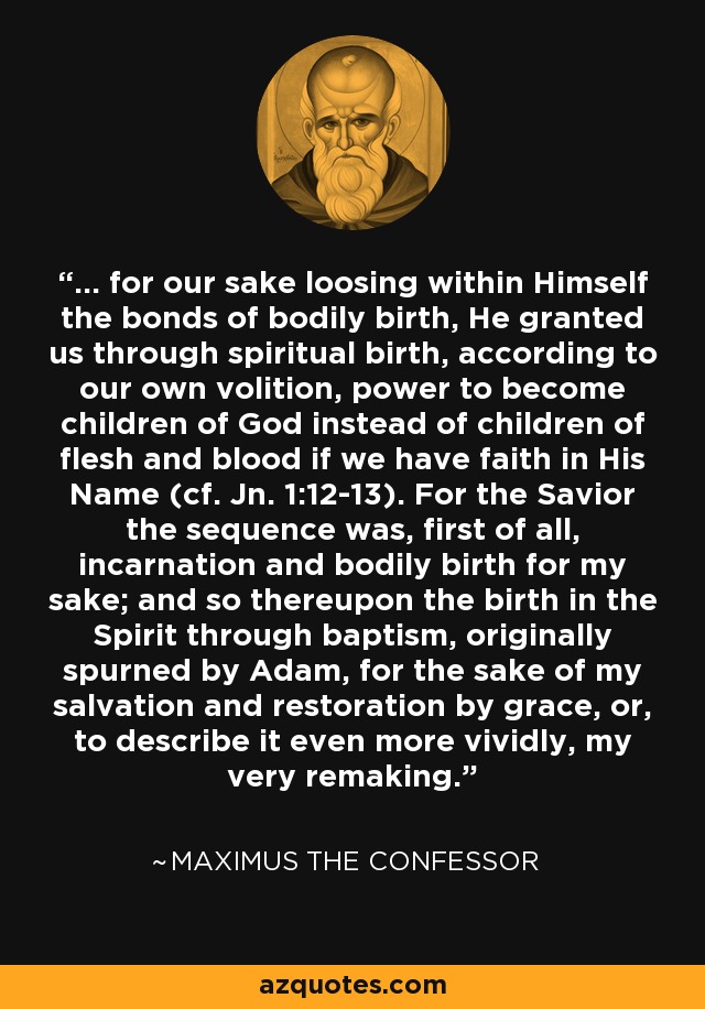 ... for our sake loosing within Himself the bonds of bodily birth, He granted us through spiritual birth, according to our own volition, power to become children of God instead of children of flesh and blood if we have faith in His Name (cf. Jn. 1:12-13). For the Savior the sequence was, first of all, incarnation and bodily birth for my sake; and so thereupon the birth in the Spirit through baptism, originally spurned by Adam, for the sake of my salvation and restoration by grace, or, to describe it even more vividly, my very remaking. - Maximus the Confessor