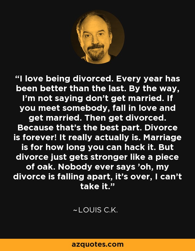 I love being divorced. Every year has been better than the last. By the way, I'm not saying don't get married. If you meet somebody, fall in love and get married. Then get divorced. Because that's the best part. Divorce is forever! It really actually is. Marriage is for how long you can hack it. But divorce just gets stronger like a piece of oak. Nobody ever says 'oh, my divorce is falling apart, it's over, I can't take it.' - Louis C. K.