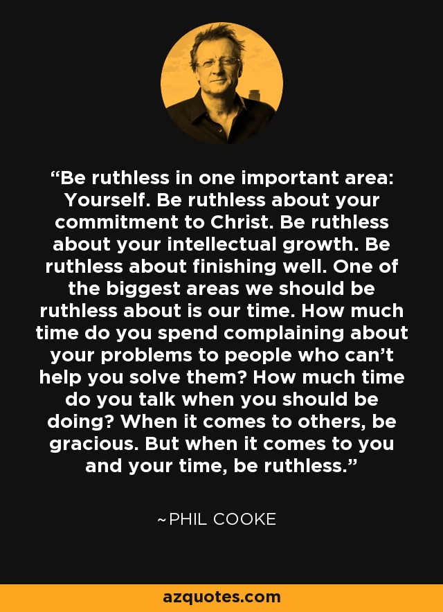 Be ruthless in one important area: Yourself. Be ruthless about your commitment to Christ. Be ruthless about your intellectual growth. Be ruthless about finishing well. One of the biggest areas we should be ruthless about is our time. How much time do you spend complaining about your problems to people who can't help you solve them? How much time do you talk when you should be doing? When it comes to others, be gracious. But when it comes to you and your time, be ruthless. - Phil Cooke