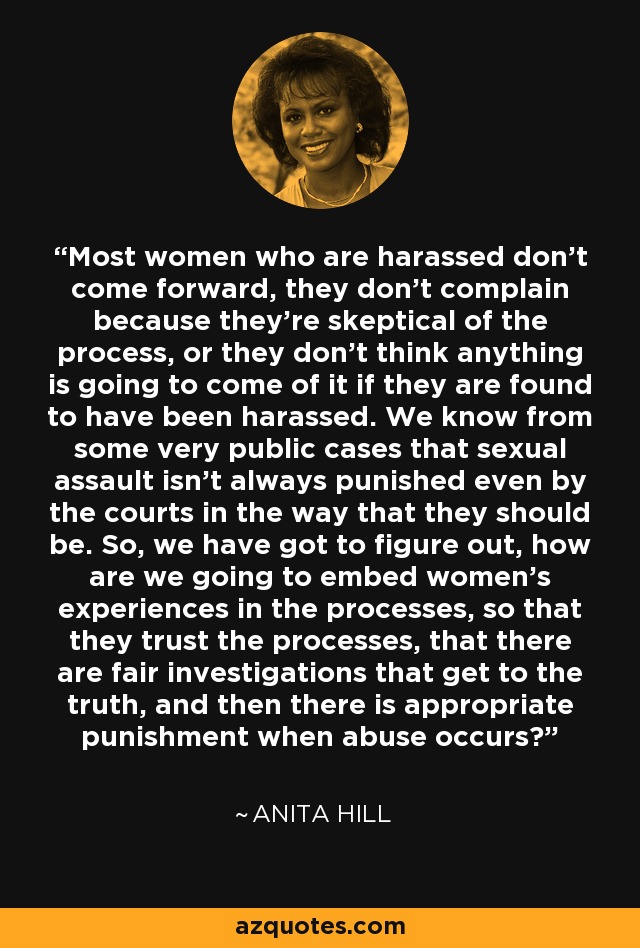 Most women who are harassed don't come forward, they don't complain because they're skeptical of the process, or they don't think anything is going to come of it if they are found to have been harassed. We know from some very public cases that sexual assault isn't always punished even by the courts in the way that they should be. So, we have got to figure out, how are we going to embed women's experiences in the processes, so that they trust the processes, that there are fair investigations that get to the truth, and then there is appropriate punishment when abuse occurs? - Anita Hill