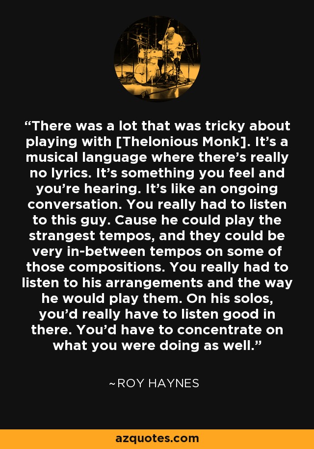 There was a lot that was tricky about playing with [Thelonious Monk]. It's a musical language where there's really no lyrics. It's something you feel and you're hearing. It's like an ongoing conversation. You really had to listen to this guy. Cause he could play the strangest tempos, and they could be very in-between tempos on some of those compositions. You really had to listen to his arrangements and the way he would play them. On his solos, you'd really have to listen good in there. You'd have to concentrate on what you were doing as well. - Roy Haynes