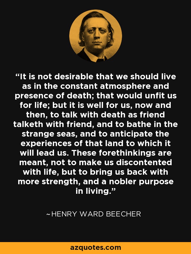 It is not desirable that we should live as in the constant atmosphere and presence of death; that would unfit us for life; but it is well for us, now and then, to talk with death as friend talketh with friend, and to bathe in the strange seas, and to anticipate the experiences of that land to which it will lead us. These forethinkings are meant, not to make us discontented with life, but to bring us back with more strength, and a nobler purpose in living. - Henry Ward Beecher
