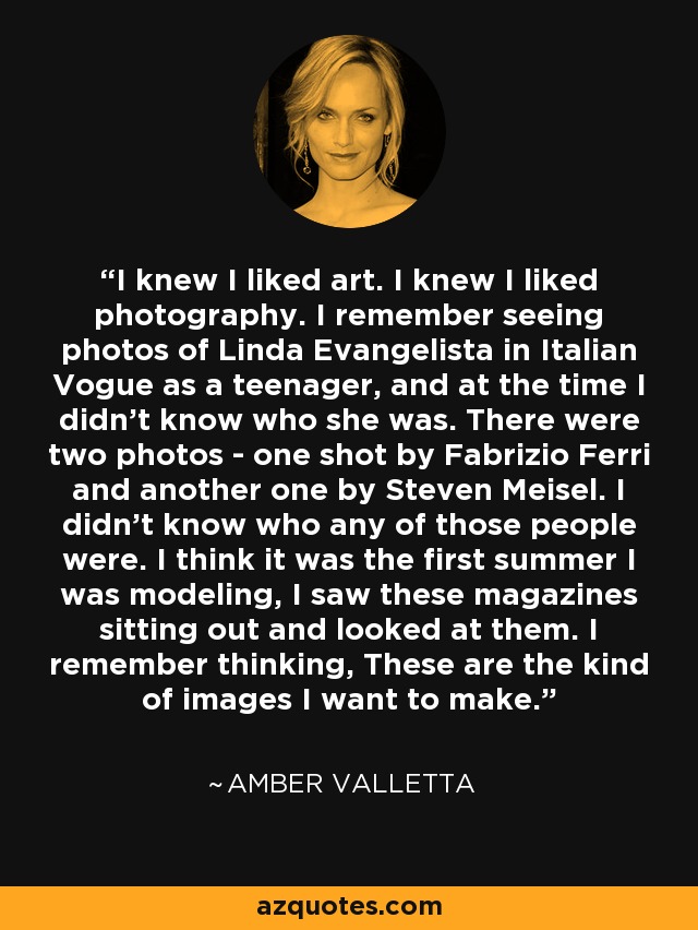 I knew I liked art. I knew I liked photography. I remember seeing photos of Linda Evangelista in Italian Vogue as a teenager, and at the time I didn't know who she was. There were two photos - one shot by Fabrizio Ferri and another one by Steven Meisel. I didn't know who any of those people were. I think it was the first summer I was modeling, I saw these magazines sitting out and looked at them. I remember thinking, These are the kind of images I want to make. - Amber Valletta