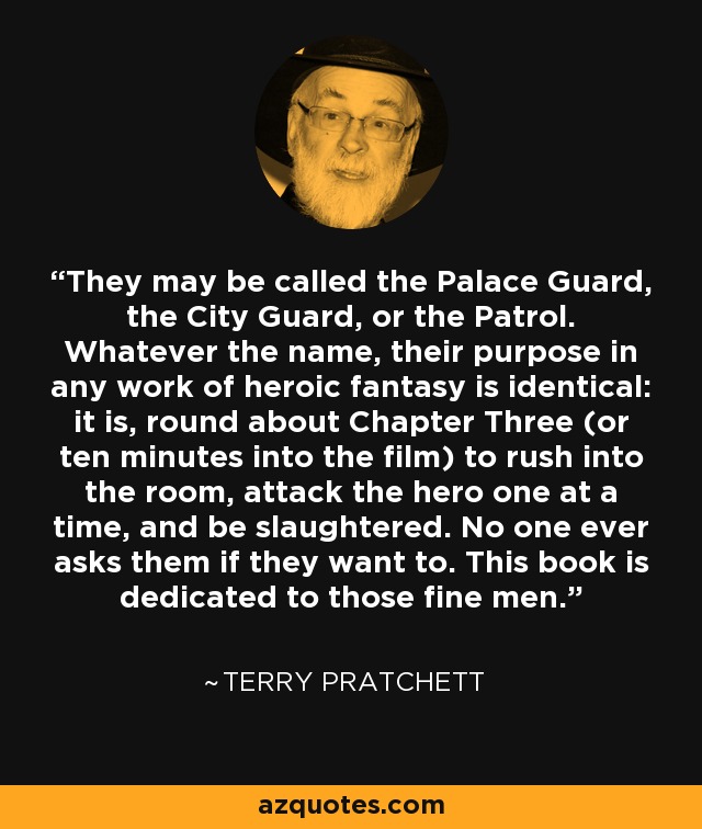 They may be called the Palace Guard, the City Guard, or the Patrol. Whatever the name, their purpose in any work of heroic fantasy is identical: it is, round about Chapter Three (or ten minutes into the film) to rush into the room, attack the hero one at a time, and be slaughtered. No one ever asks them if they want to. This book is dedicated to those fine men. - Terry Pratchett