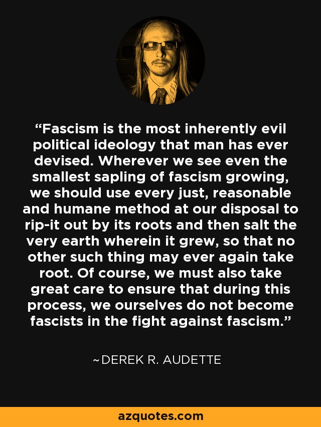 Fascism is the most inherently evil political ideology that man has ever devised. Wherever we see even the smallest sapling of fascism growing, we should use every just, reasonable and humane method at our disposal to rip-it out by its roots and then salt the very earth wherein it grew, so that no other such thing may ever again take root. Of course, we must also take great care to ensure that during this process, we ourselves do not become fascists in the fight against fascism. - Derek R. Audette