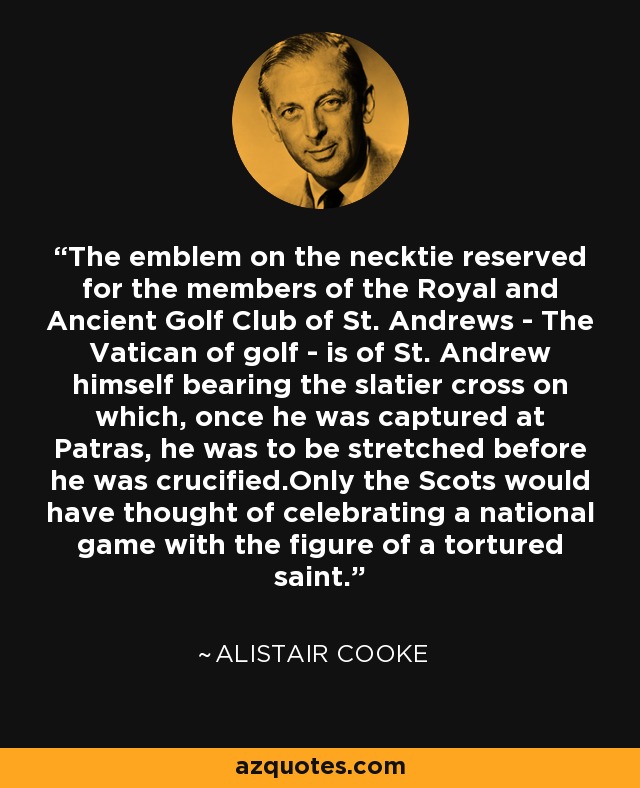 The emblem on the necktie reserved for the members of the Royal and Ancient Golf Club of St. Andrews - The Vatican of golf - is of St. Andrew himself bearing the slatier cross on which, once he was captured at Patras, he was to be stretched before he was crucified.Only the Scots would have thought of celebrating a national game with the figure of a tortured saint. - Alistair Cooke