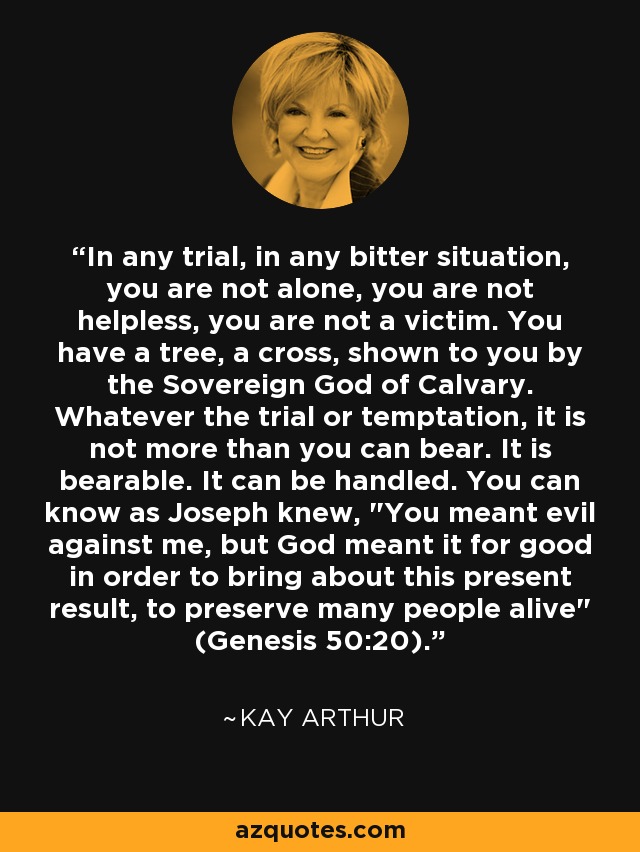 In any trial, in any bitter situation, you are not alone, you are not helpless, you are not a victim. You have a tree, a cross, shown to you by the Sovereign God of Calvary. Whatever the trial or temptation, it is not more than you can bear. It is bearable. It can be handled. You can know as Joseph knew, 