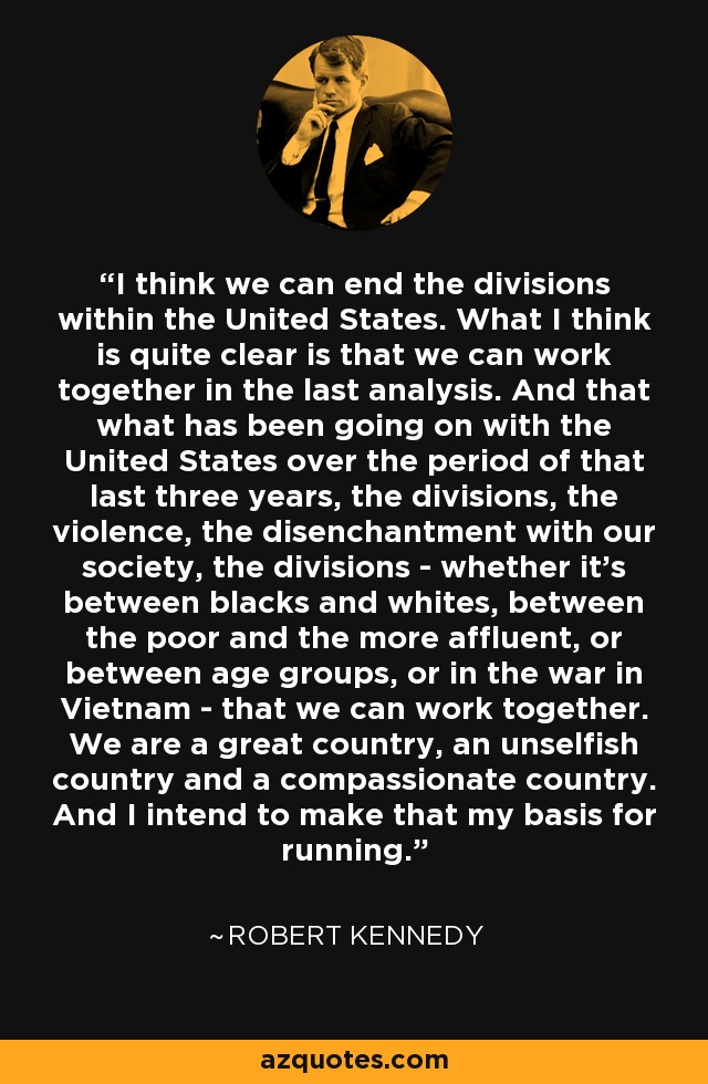I think we can end the divisions within the United States. What I think is quite clear is that we can work together in the last analysis. And that what has been going on with the United States over the period of that last three years, the divisions, the violence, the disenchantment with our society, the divisions - whether it's between blacks and whites, between the poor and the more affluent, or between age groups, or in the war in Vietnam - that we can work together. We are a great country, an unselfish country and a compassionate country. And I intend to make that my basis for running. - Robert Kennedy