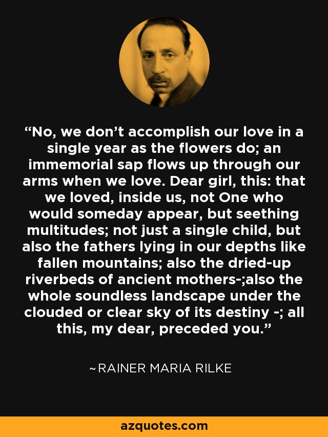 No, we don't accomplish our love in a single year as the flowers do; an immemorial sap flows up through our arms when we love. Dear girl, this: that we loved, inside us, not One who would someday appear, but seething multitudes; not just a single child, but also the fathers lying in our depths like fallen mountains; also the dried-up riverbeds of ancient mothers-;also the whole soundless landscape under the clouded or clear sky of its destiny -; all this, my dear, preceded you. - Rainer Maria Rilke