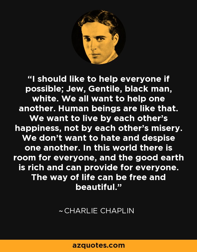 I should like to help everyone if possible; Jew, Gentile, black man, white. We all want to help one another. Human beings are like that. We want to live by each other’s happiness, not by each other’s misery. We don’t want to hate and despise one another. In this world there is room for everyone, and the good earth is rich and can provide for everyone. The way of life can be free and beautiful. - Charlie Chaplin