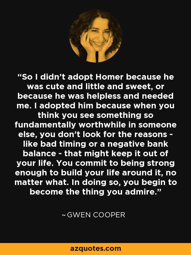 So I didn't adopt Homer because he was cute and little and sweet, or because he was helpless and needed me. I adopted him because when you think you see something so fundamentally worthwhile in someone else, you don't look for the reasons - like bad timing or a negative bank balance - that might keep it out of your life. You commit to being strong enough to build your life around it, no matter what. In doing so, you begin to become the thing you admire. - Gwen Cooper