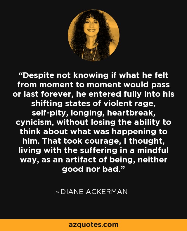 Despite not knowing if what he felt from moment to moment would pass or last forever, he entered fully into his shifting states of violent rage, self-pity, longing, heartbreak, cynicism, without losing the ability to think about what was happening to him. That took courage, I thought, living with the suffering in a mindful way, as an artifact of being, neither good nor bad. - Diane Ackerman