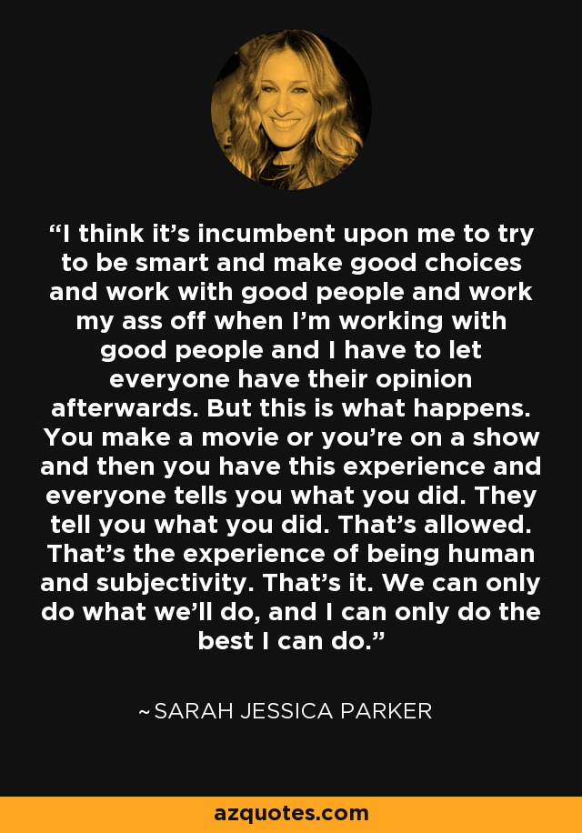 I think it's incumbent upon me to try to be smart and make good choices and work with good people and work my ass off when I'm working with good people and I have to let everyone have their opinion afterwards. But this is what happens. You make a movie or you're on a show and then you have this experience and everyone tells you what you did. They tell you what you did. That's allowed. That's the experience of being human and subjectivity. That's it. We can only do what we'll do, and I can only do the best I can do. - Sarah Jessica Parker