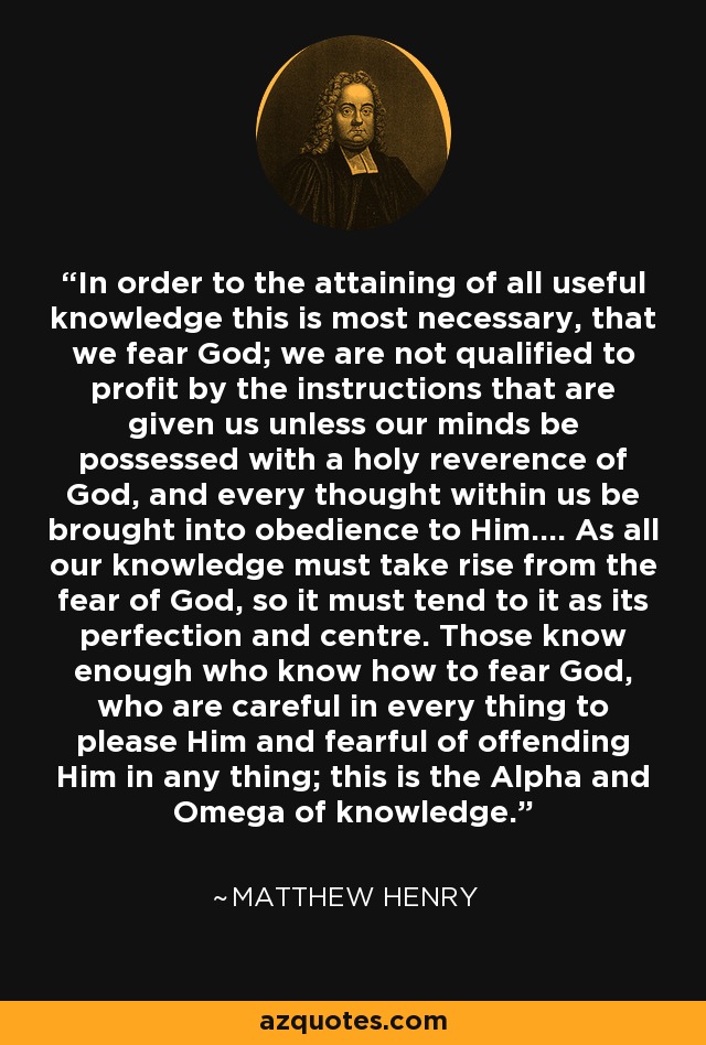 In order to the attaining of all useful knowledge this is most necessary, that we fear God; we are not qualified to profit by the instructions that are given us unless our minds be possessed with a holy reverence of God, and every thought within us be brought into obedience to Him.... As all our knowledge must take rise from the fear of God, so it must tend to it as its perfection and centre. Those know enough who know how to fear God, who are careful in every thing to please Him and fearful of offending Him in any thing; this is the Alpha and Omega of knowledge. - Matthew Henry