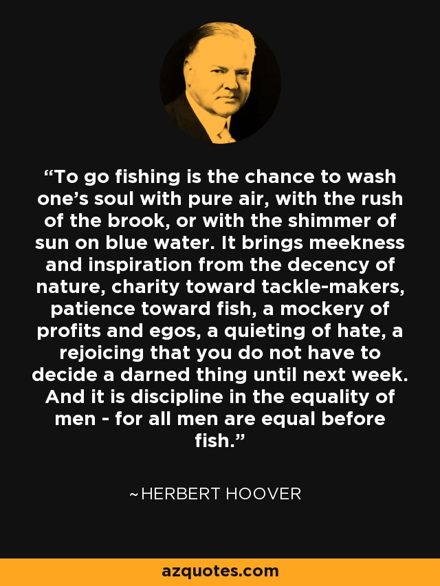 To go fishing is the chance to wash one's soul with pure air, with the rush of the brook, or with the shimmer of sun on blue water. It brings meekness and inspiration from the decency of nature, charity toward tackle-makers, patience toward fish, a mockery of profits and egos, a quieting of hate, a rejoicing that you do not have to decide a darned thing until next week. And it is discipline in the equality of men - for all men are equal before fish. - Herbert Hoover