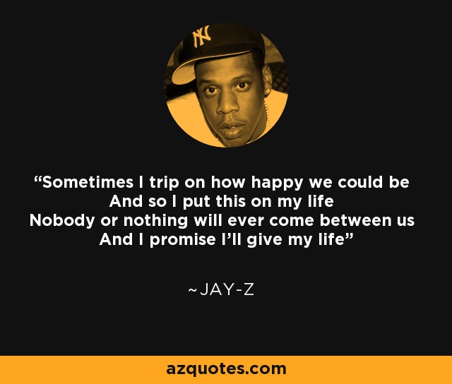 Sometimes I trip on how happy we could be And so I put this on my life Nobody or nothing will ever come between us And I promise I'll give my life - Jay-Z