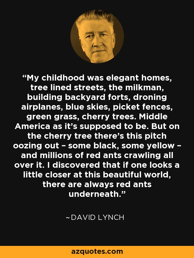 My childhood was elegant homes, tree lined streets, the milkman, building backyard forts, droning airplanes, blue skies, picket fences, green grass, cherry trees. Middle America as it’s supposed to be. But on the cherry tree there’s this pitch oozing out – some black, some yellow – and millions of red ants crawling all over it. I discovered that if one looks a little closer at this beautiful world, there are always red ants underneath. - David Lynch