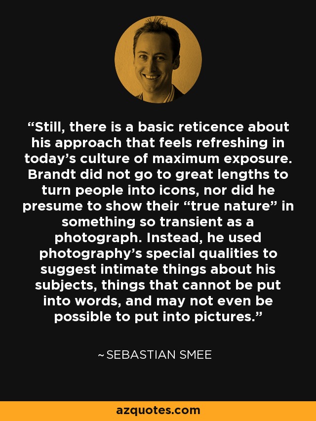 Still, there is a basic reticence about his approach that feels refreshing in today's culture of maximum exposure. Brandt did not go to great lengths to turn people into icons, nor did he presume to show their “true nature” in something so transient as a photograph. Instead, he used photography's special qualities to suggest intimate things about his subjects, things that cannot be put into words, and may not even be possible to put into pictures. - Sebastian Smee