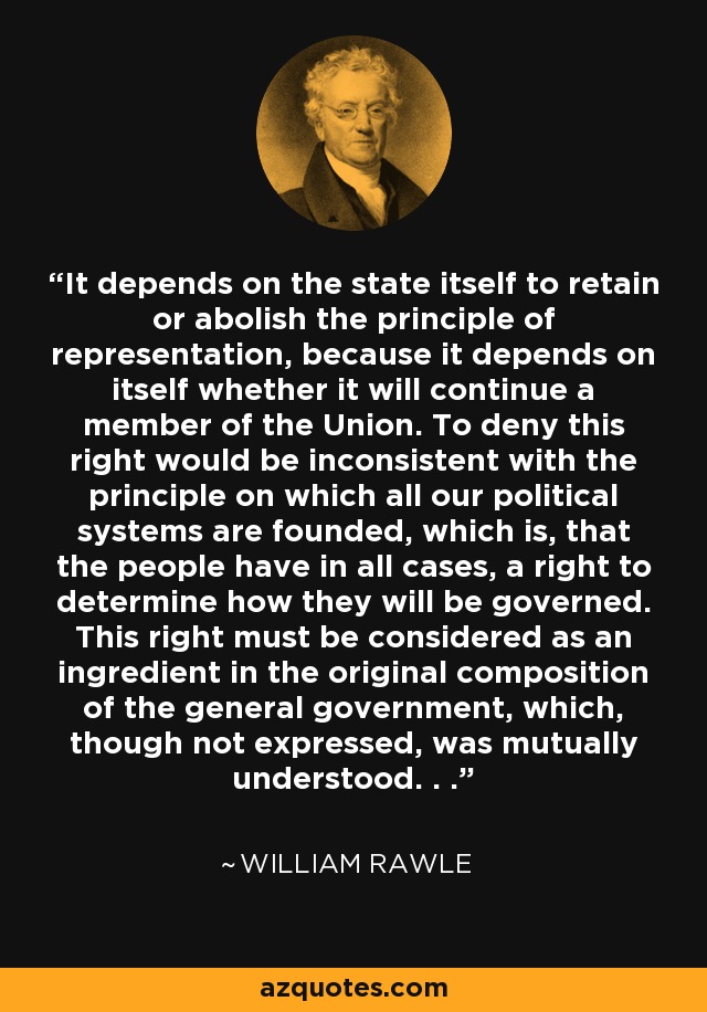 It depends on the state itself to retain or abolish the principle of representation, because it depends on itself whether it will continue a member of the Union. To deny this right would be inconsistent with the principle on which all our political systems are founded, which is, that the people have in all cases, a right to determine how they will be governed. This right must be considered as an ingredient in the original composition of the general government, which, though not expressed, was mutually understood. . . - William Rawle