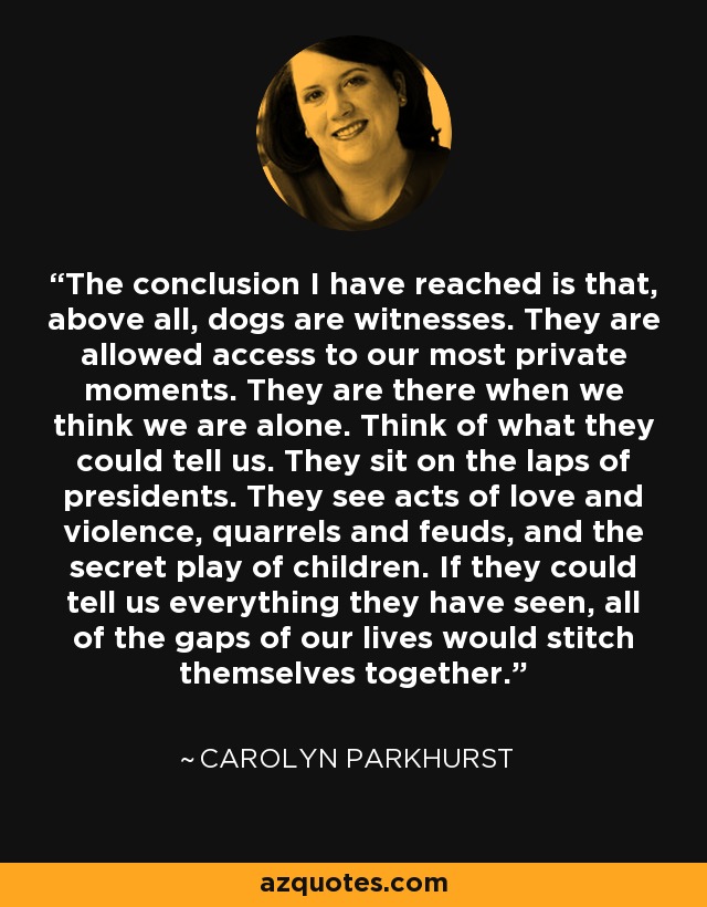 The conclusion I have reached is that, above all, dogs are witnesses. They are allowed access to our most private moments. They are there when we think we are alone. Think of what they could tell us. They sit on the laps of presidents. They see acts of love and violence, quarrels and feuds, and the secret play of children. If they could tell us everything they have seen, all of the gaps of our lives would stitch themselves together. - Carolyn Parkhurst