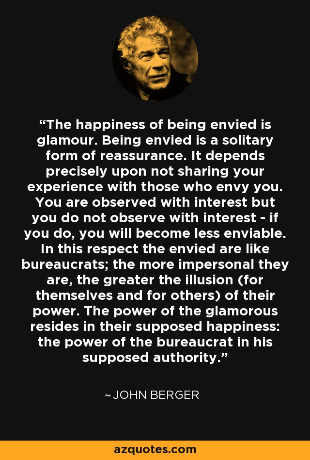 The happiness of being envied is glamour. Being envied is a solitary form of reassurance. It depends precisely upon not sharing your experience with those who envy you. You are observed with interest but you do not observe with interest - if you do, you will become less enviable. In this respect the envied are like bureaucrats; the more impersonal they are, the greater the illusion (for themselves and for others) of their power. The power of the glamorous resides in their supposed happiness: the power of the bureaucrat in his supposed authority. - John Berger