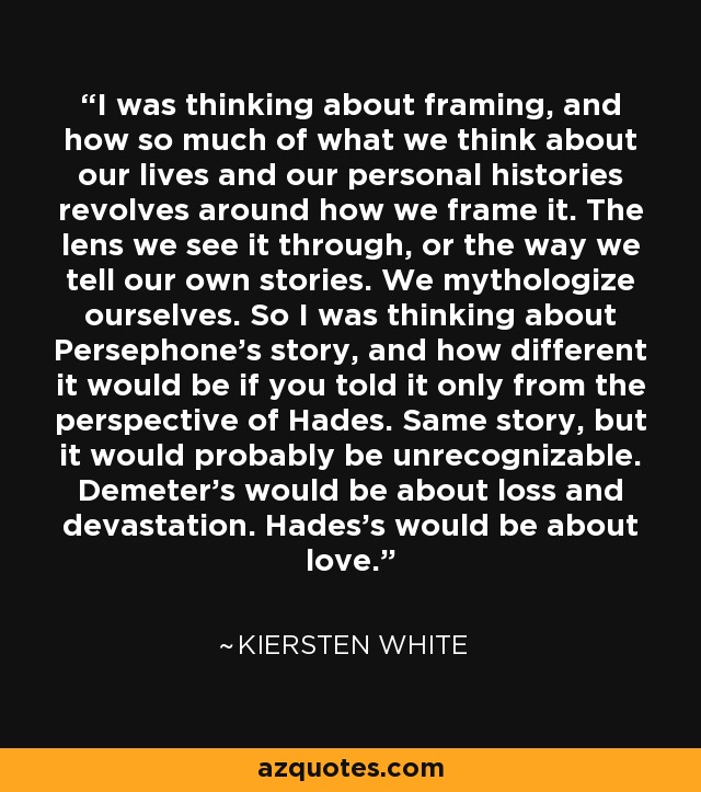 I was thinking about framing, and how so much of what we think about our lives and our personal histories revolves around how we frame it. The lens we see it through, or the way we tell our own stories. We mythologize ourselves. So I was thinking about Persephone's story, and how different it would be if you told it only from the perspective of Hades. Same story, but it would probably be unrecognizable. Demeter's would be about loss and devastation. Hades's would be about love. - Kiersten White