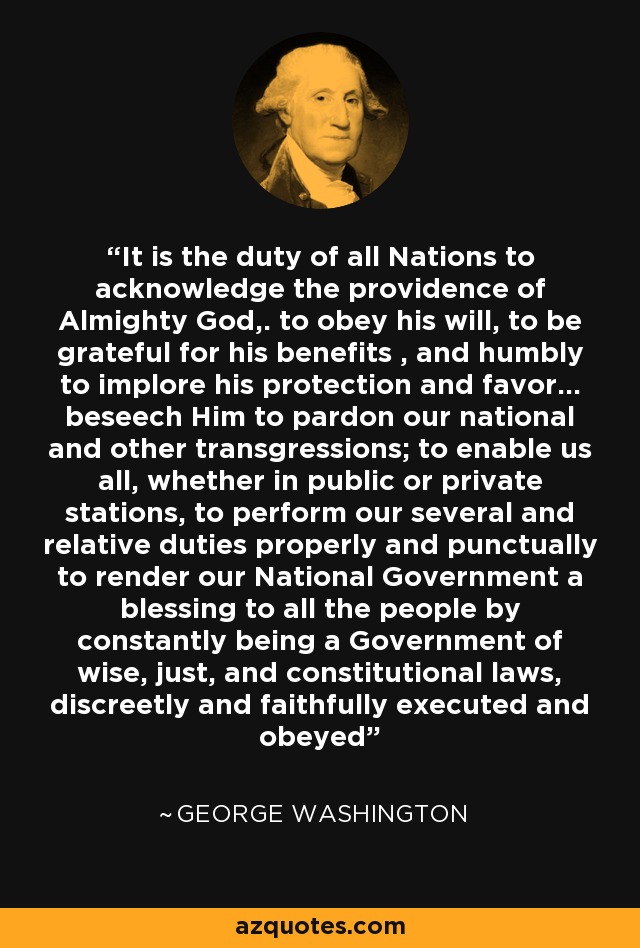 It is the duty of all Nations to acknowledge the providence of Almighty God,. to obey his will, to be grateful for his benefits , and humbly to implore his protection and favor... beseech Him to pardon our national and other transgressions; to enable us all, whether in public or private stations, to perform our several and relative duties properly and punctually to render our National Government a blessing to all the people by constantly being a Government of wise, just, and constitutional laws, discreetly and faithfully executed and obeyed - George Washington