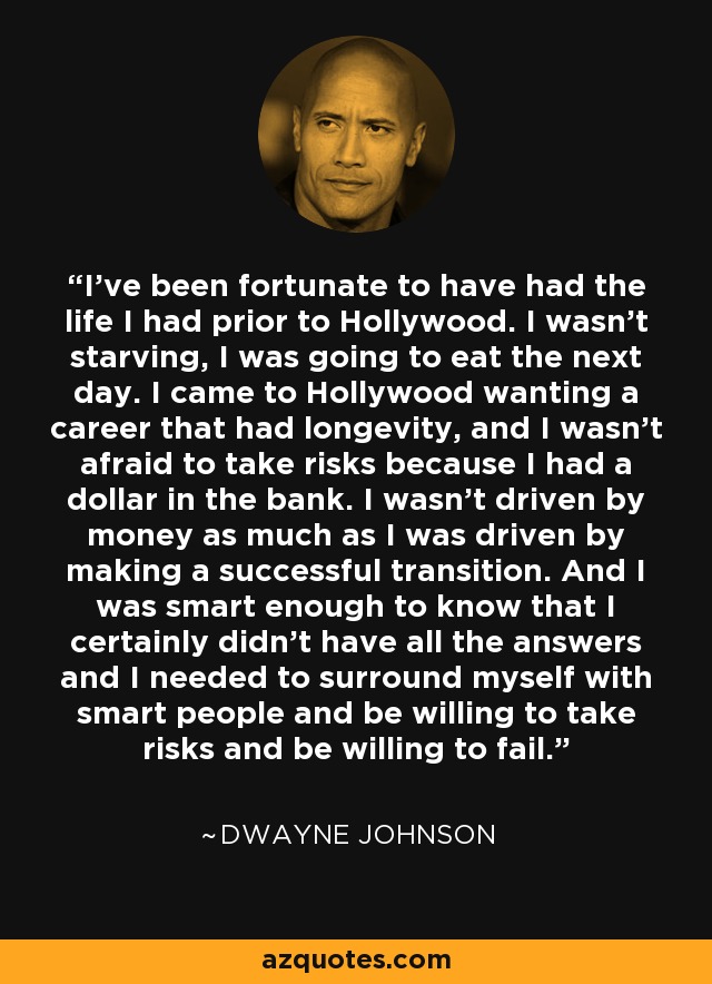 I've been fortunate to have had the life I had prior to Hollywood. I wasn't starving, I was going to eat the next day. I came to Hollywood wanting a career that had longevity, and I wasn't afraid to take risks because I had a dollar in the bank. I wasn't driven by money as much as I was driven by making a successful transition. And I was smart enough to know that I certainly didn't have all the answers and I needed to surround myself with smart people and be willing to take risks and be willing to fail. - Dwayne Johnson