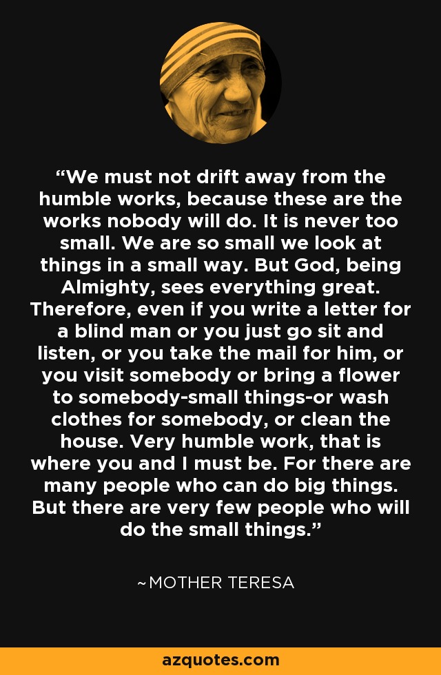 We must not drift away from the humble works, because these are the works nobody will do. It is never too small. We are so small we look at things in a small way. But God, being Almighty, sees everything great. Therefore, even if you write a letter for a blind man or you just go sit and listen, or you take the mail for him, or you visit somebody or bring a flower to somebody-small things-or wash clothes for somebody, or clean the house. Very humble work, that is where you and I must be. For there are many people who can do big things. But there are very few people who will do the small things. - Mother Teresa