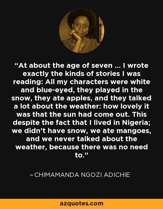 At about the age of seven … I wrote exactly the kinds of stories I was reading: All my characters were white and blue-eyed, they played in the snow, they ate apples, and they talked a lot about the weather: how lovely it was that the sun had come out. This despite the fact that I lived in Nigeria; we didn’t have snow, we ate mangoes, and we never talked about the weather, because there was no need to. - Chimamanda Ngozi Adichie