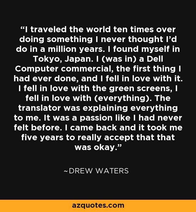 I traveled the world ten times over doing something I never thought I'd do in a million years. I found myself in Tokyo, Japan. I (was in) a Dell Computer commercial, the first thing I had ever done, and I fell in love with it. I fell in love with the green screens, I fell in love with (everything). The translator was explaining everything to me. It was a passion like I had never felt before. I came back and it took me five years to really accept that that was okay. - Drew Waters