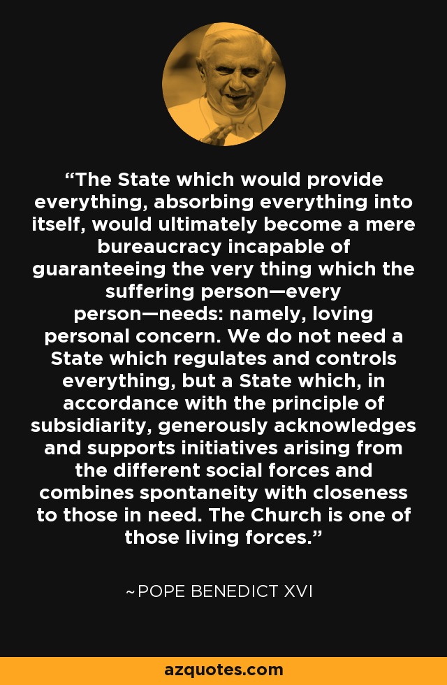 The State which would provide everything, absorbing everything into itself, would ultimately become a mere bureaucracy incapable of guaranteeing the very thing which the suffering person—every person—needs: namely, loving personal concern. We do not need a State which regulates and controls everything, but a State which, in accordance with the principle of subsidiarity, generously acknowledges and supports initiatives arising from the different social forces and combines spontaneity with closeness to those in need. The Church is one of those living forces. - Pope Benedict XVI