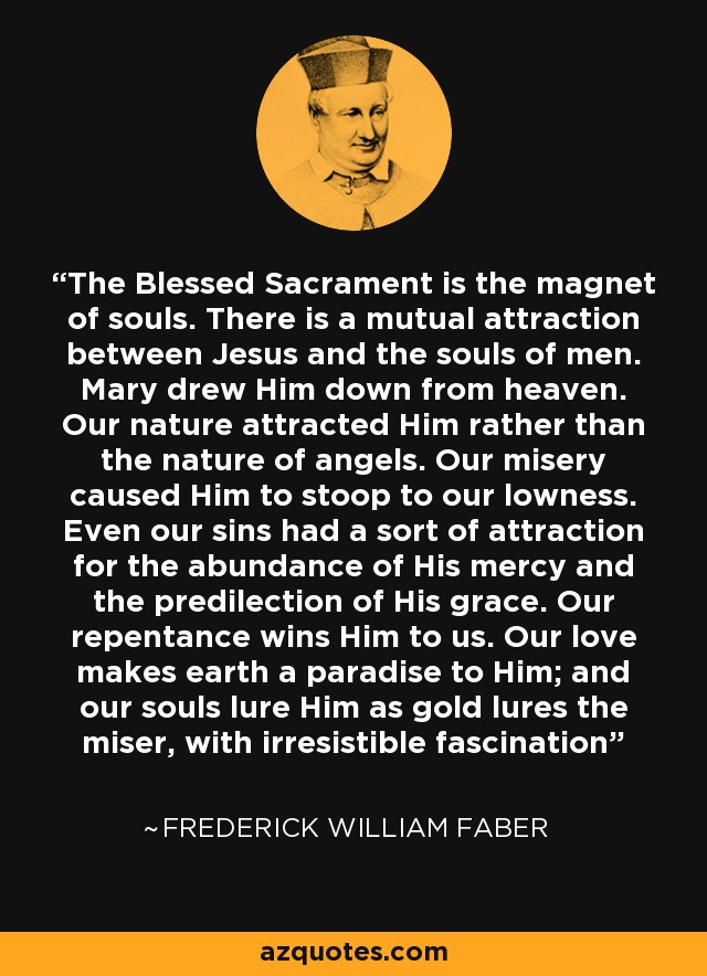 The Blessed Sacrament is the magnet of souls. There is a mutual attraction between Jesus and the souls of men. Mary drew Him down from heaven. Our nature attracted Him rather than the nature of angels. Our misery caused Him to stoop to our lowness. Even our sins had a sort of attraction for the abundance of His mercy and the predilection of His grace. Our repentance wins Him to us. Our love makes earth a paradise to Him; and our souls lure Him as gold lures the miser, with irresistible fascination - Frederick William Faber