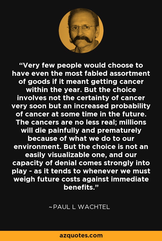 Very few people would choose to have even the most fabled assortment of goods if it meant getting cancer within the year. But the choice involves not the certainty of cancer very soon but an increased probability of cancer at some time in the future. The cancers are no less real; millions will die painfully and prematurely because of what we do to our environment. But the choice is not an easily visualizable one, and our capacity of denial comes strongly into play - as it tends to whenever we must weigh future costs against immediate benefits. - Paul L Wachtel