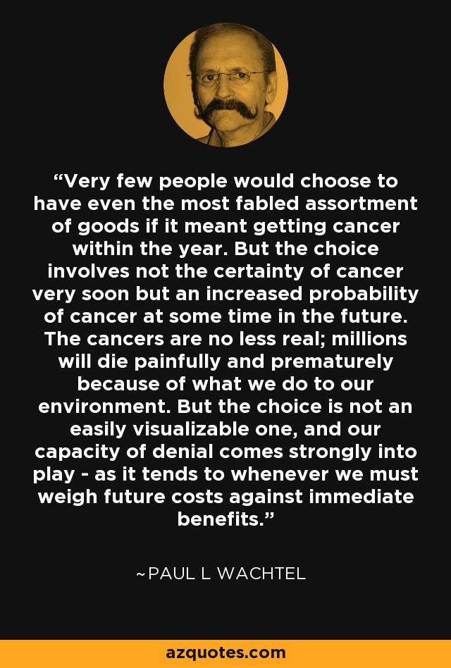 Very few people would choose to have even the most fabled assortment of goods if it meant getting cancer within the year. But the choice involves not the certainty of cancer very soon but an increased probability of cancer at some time in the future. The cancers are no less real; millions will die painfully and prematurely because of what we do to our environment. But the choice is not an easily visualizable one, and our capacity of denial comes strongly into play - as it tends to whenever we must weigh future costs against immediate benefits. - Paul L Wachtel