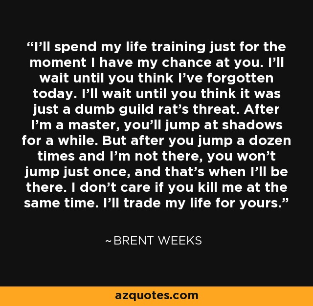 I’ll spend my life training just for the moment I have my chance at you. I’ll wait until you think I’ve forgotten today. I’ll wait until you think it was just a dumb guild rat’s threat. After I’m a master, you’ll jump at shadows for a while. But after you jump a dozen times and I’m not there, you won’t jump just once, and that’s when I’ll be there. I don’t care if you kill me at the same time. I’ll trade my life for yours. - Brent Weeks