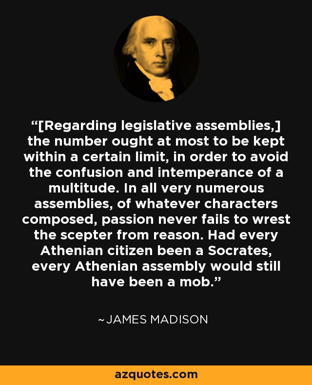 [Regarding legislative assemblies,] the number ought at most to be kept within a certain limit, in order to avoid the confusion and intemperance of a multitude. In all very numerous assemblies, of whatever characters composed, passion never fails to wrest the scepter from reason. Had every Athenian citizen been a Socrates, every Athenian assembly would still have been a mob. - James Madison