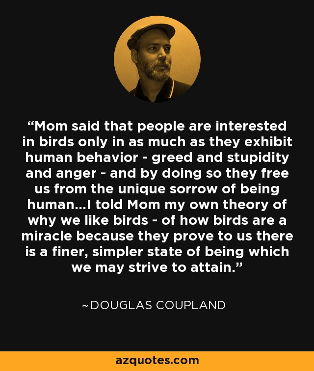 Mom said that people are interested in birds only in as much as they exhibit human behavior - greed and stupidity and anger - and by doing so they free us from the unique sorrow of being human...I told Mom my own theory of why we like birds - of how birds are a miracle because they prove to us there is a finer, simpler state of being which we may strive to attain. - Douglas Coupland