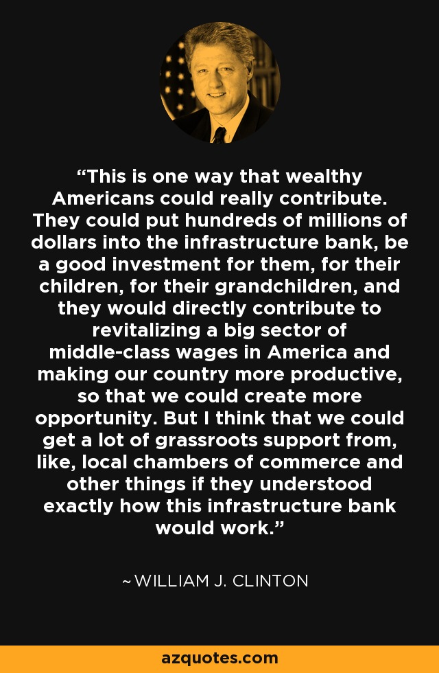 This is one way that wealthy Americans could really contribute. They could put hundreds of millions of dollars into the infrastructure bank, be a good investment for them, for their children, for their grandchildren, and they would directly contribute to revitalizing a big sector of middle-class wages in America and making our country more productive, so that we could create more opportunity. But I think that we could get a lot of grassroots support from, like, local chambers of commerce and other things if they understood exactly how this infrastructure bank would work. - William J. Clinton