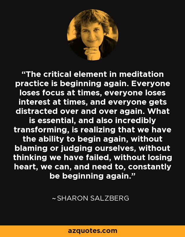 The critical element in meditation practice is beginning again. Everyone loses focus at times, everyone loses interest at times, and everyone gets distracted over and over again. What is essential, and also incredibly transforming, is realizing that we have the ability to begin again, without blaming or judging ourselves, without thinking we have failed, without losing heart, we can, and need to, constantly be beginning again. - Sharon Salzberg