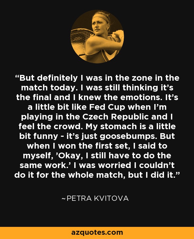 But definitely I was in the zone in the match today. I was still thinking it's the final and I knew the emotions. It's a little bit like Fed Cup when I'm playing in the Czech Republic and I feel the crowd. My stomach is a little bit funny - it's just goosebumps. But when I won the first set, I said to myself, 'Okay, I still have to do the same work.' I was worried I couldn't do it for the whole match, but I did it. - Petra Kvitova