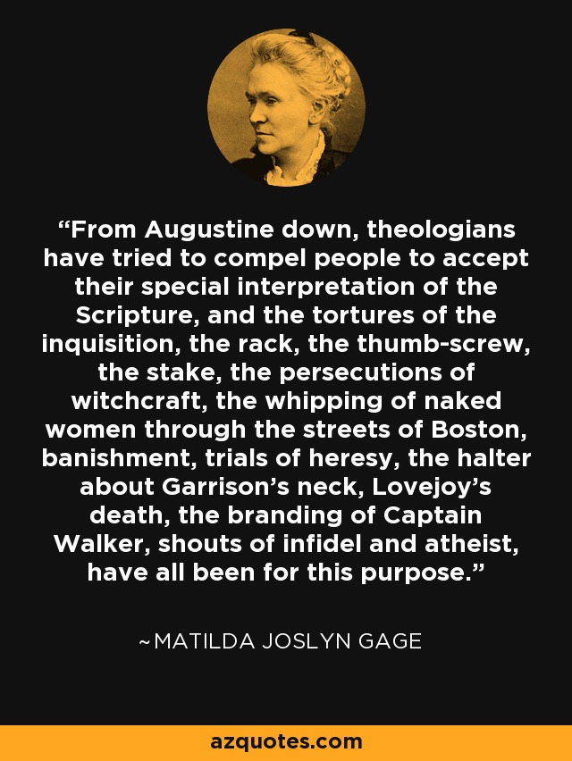 From Augustine down, theologians have tried to compel people to accept their special interpretation of the Scripture, and the tortures of the inquisition, the rack, the thumb-screw, the stake, the persecutions of witchcraft, the whipping of naked women through the streets of Boston, banishment, trials of heresy, the halter about Garrison's neck, Lovejoy's death, the branding of Captain Walker, shouts of infidel and atheist, have all been for this purpose. - Matilda Joslyn Gage