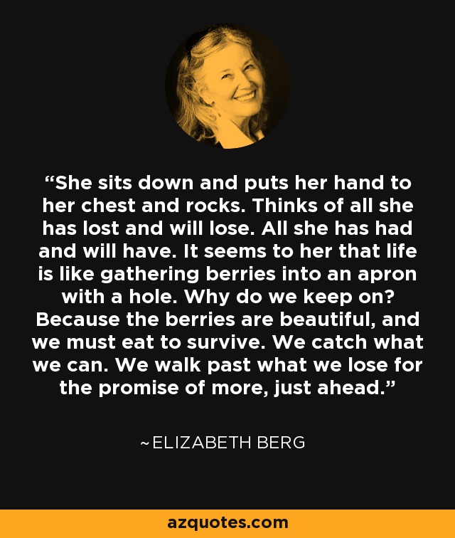 She sits down and puts her hand to her chest and rocks. Thinks of all she has lost and will lose. All she has had and will have. It seems to her that life is like gathering berries into an apron with a hole. Why do we keep on? Because the berries are beautiful, and we must eat to survive. We catch what we can. We walk past what we lose for the promise of more, just ahead. - Elizabeth Berg