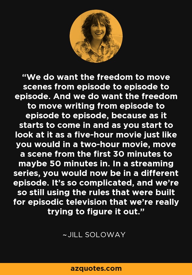 We do want the freedom to move scenes from episode to episode to episode. And we do want the freedom to move writing from episode to episode to episode, because as it starts to come in and as you start to look at it as a five-hour movie just like you would in a two-hour movie, move a scene from the first 30 minutes to maybe 50 minutes in. In a streaming series, you would now be in a different episode. It's so complicated, and we're so still using the rules that were built for episodic television that we're really trying to figure it out. - Jill Soloway