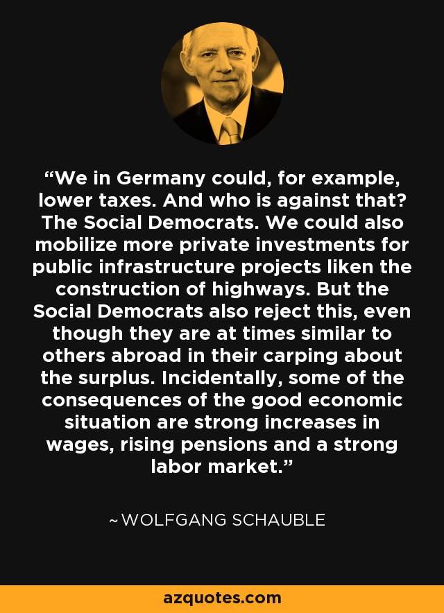 We in Germany could, for example, lower taxes. And who is against that? The Social Democrats. We could also mobilize more private investments for public infrastructure projects liken the construction of highways. But the Social Democrats also reject this, even though they are at times similar to others abroad in their carping about the surplus. Incidentally, some of the consequences of the good economic situation are strong increases in wages, rising pensions and a strong labor market. - Wolfgang Schauble