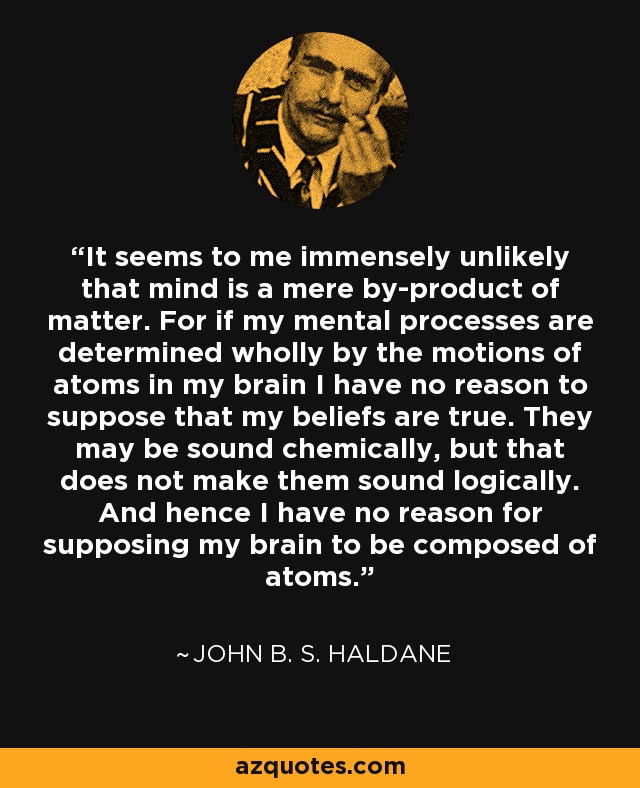 It seems to me immensely unlikely that mind is a mere by-product of matter. For if my mental processes are determined wholly by the motions of atoms in my brain I have no reason to suppose that my beliefs are true. They may be sound chemically, but that does not make them sound logically. And hence I have no reason for supposing my brain to be composed of atoms. - John B. S. Haldane